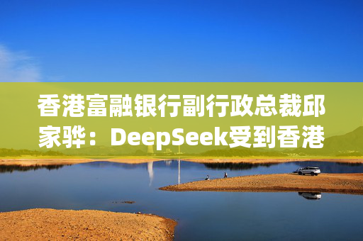 香港富融银行副行政总裁邱家骅：DeepSeek受到香港银行业高度关注，AI大模型将让银行服务业态发生“变革”