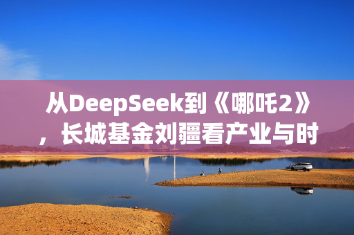 从DeepSeek到《哪吒2》，长城基金刘疆看产业与时代机遇