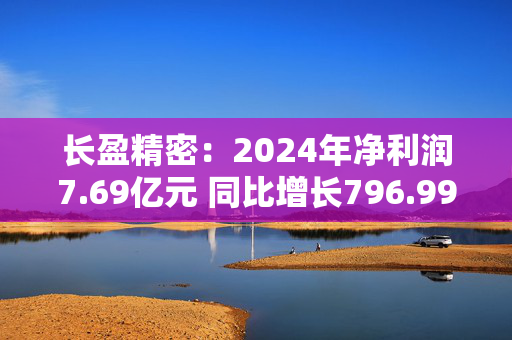 长盈精密：2024年净利润7.69亿元 同比增长796.99%