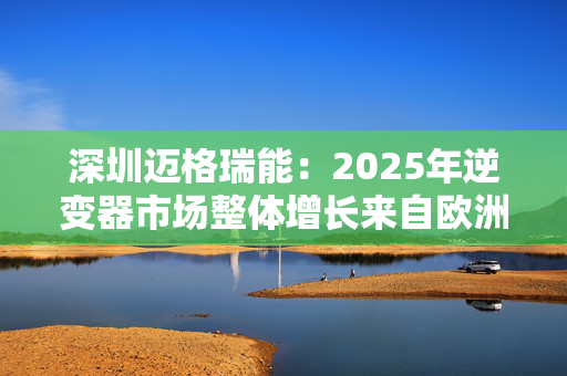 深圳迈格瑞能：2025年逆变器市场整体增长来自欧洲、美国和澳大利亚