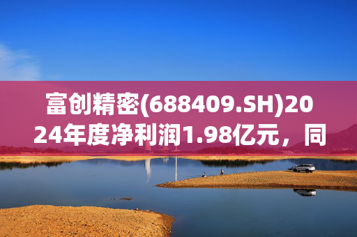 富创精密(688409.SH)2024年度净利润1.98亿元，同比增长17.62%