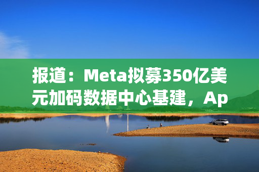 报道：Meta拟募350亿美元加码数据中心基建，Apollo牵头领投