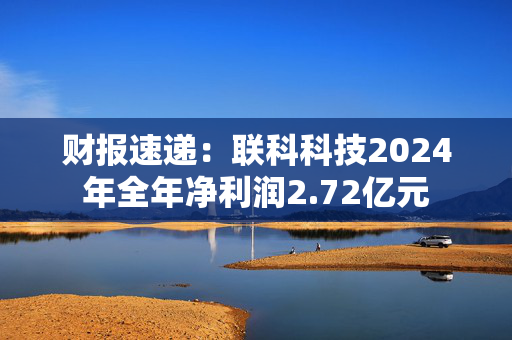 财报速递：联科科技2024年全年净利润2.72亿元