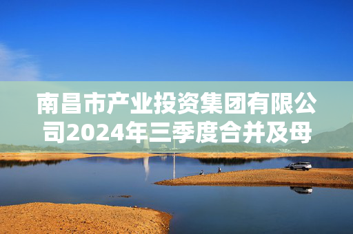 南昌市产业投资集团有限公司2024年三季度合并及母公司报表