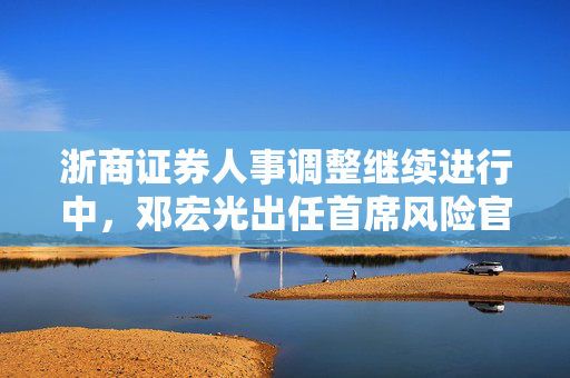 浙商证券人事调整继续进行中，邓宏光出任首席风险官，表示将积极探索大模型在风控中的运用