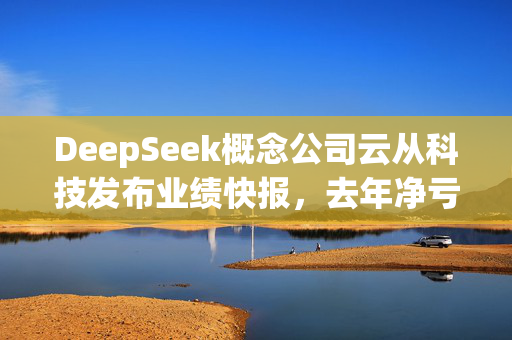 DeepSeek概念公司云从科技发布业绩快报，去年净亏损6.37亿元