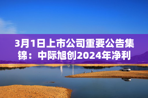 3月1日上市公司重要公告集锦：中际旭创2024年净利润同比增长137.9%