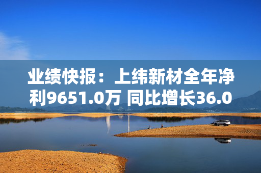 业绩快报：上纬新材全年净利9651.0万 同比增长36.04%