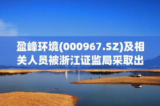 盈峰环境(000967.SZ)及相关人员被浙江证监局采取出具警示函措施