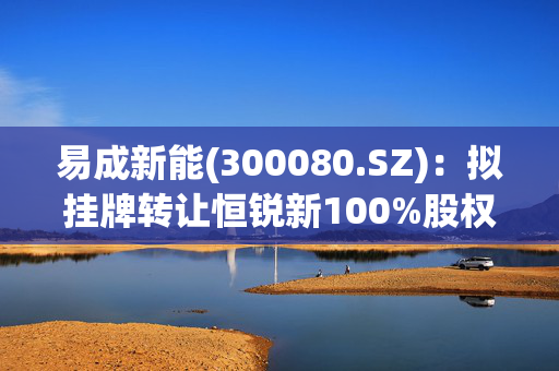 易成新能(300080.SZ)：拟挂牌转让恒锐新100%股权