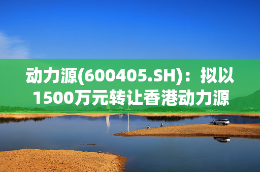 动力源(600405.SH)：拟以1500万元转让香港动力源100%的股权