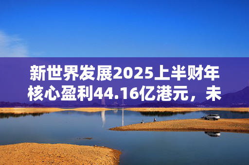 新世界发展2025上半财年核心盈利44.16亿港元，未来“以减低负债为首要任务”