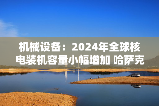 机械设备：2024年全球核电装机容量小幅增加 哈萨克斯坦确定首座核电站建设选址