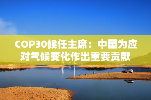 COP30候任主席：中国为应对气候变化作出重要贡献