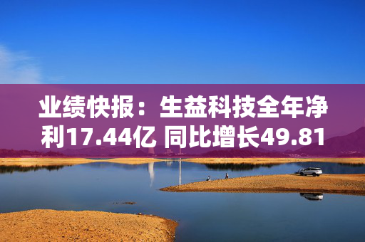 业绩快报：生益科技全年净利17.44亿 同比增长49.81%