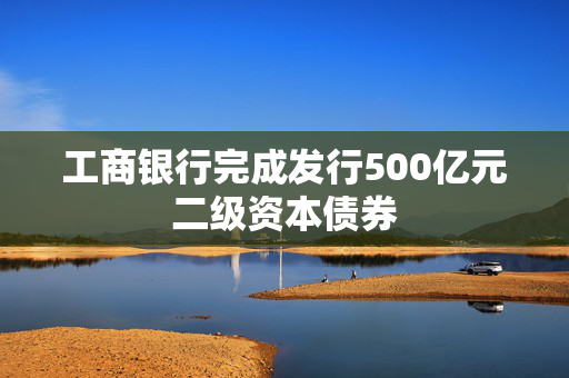 工商银行完成发行500亿元二级资本债券