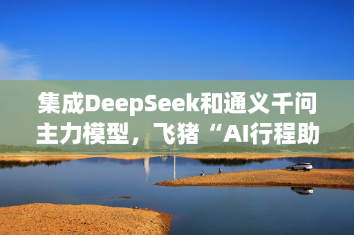 集成DeepSeek和通义千问主力模型，飞猪“AI行程助手”明日上线