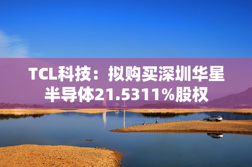 TCL科技：拟购买深圳华星半导体21.5311%股权