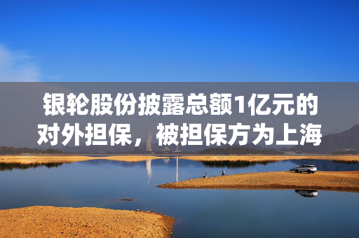 银轮股份披露总额1亿元的对外担保，被担保方为上海银轮热交换系统有限公司