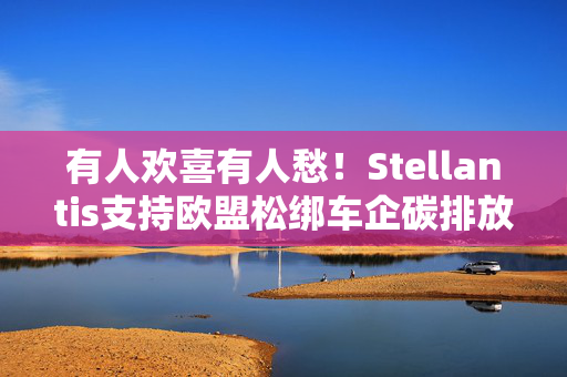 有人欢喜有人愁！Stellantis支持欧盟松绑车企碳排放规则 沃尔沃及环保组织批评“奖励落后者”