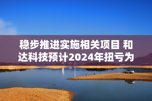 稳步推进实施相关项目 和达科技预计2024年扭亏为盈