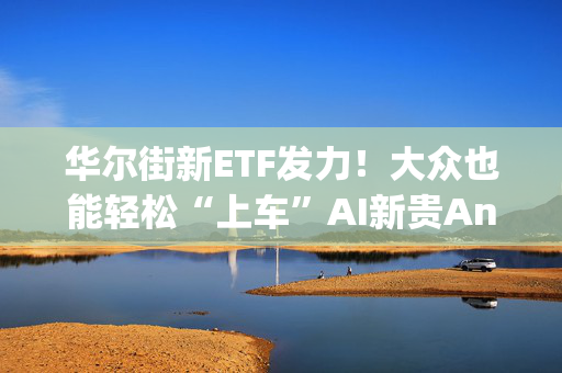 华尔街新ETF发力！大众也能轻松“上车”AI新贵Anthropic