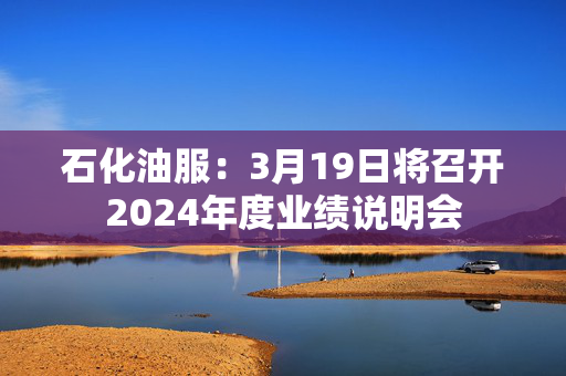 石化油服：3月19日将召开2024年度业绩说明会