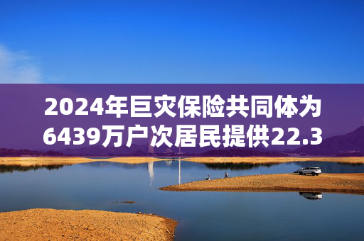 2024年巨灾保险共同体为6439万户次居民提供22.36万亿风险保障