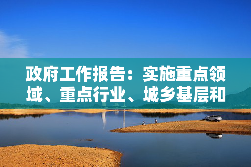 政府工作报告：实施重点领域、重点行业、城乡基层和中小微企业就业支持计划