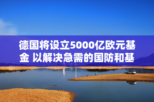 德国将设立5000亿欧元基金 以解决急需的国防和基础设施投资