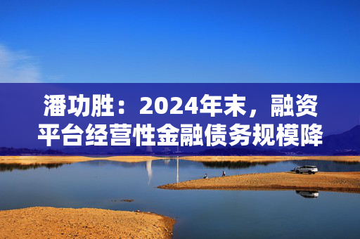 潘功胜：2024年末，融资平台经营性金融债务规模降至14.8万亿