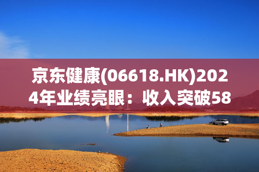 京东健康(06618.HK)2024年业绩亮眼：收入突破580亿，毛利率提升，助力医药数字化转型