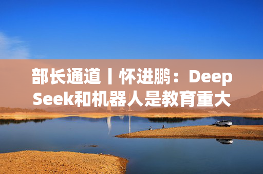 部长通道丨怀进鹏：DeepSeek和机器人是教育重大机遇