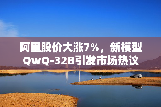 阿里股价大涨7%，新模型QwQ-32B引发市场热议