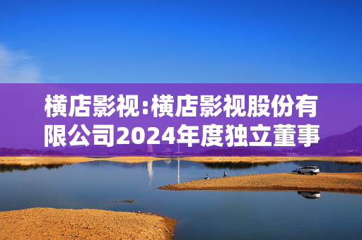 横店影视:横店影视股份有限公司2024年度独立董事述职报告（张爱珠）