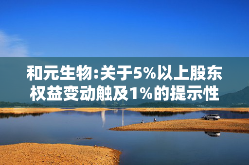 和元生物:关于5%以上股东权益变动触及1%的提示性公告