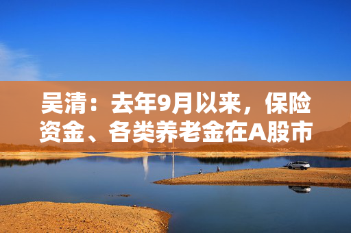 吴清：去年9月以来，保险资金、各类养老金在A股市场净买入约2900亿元