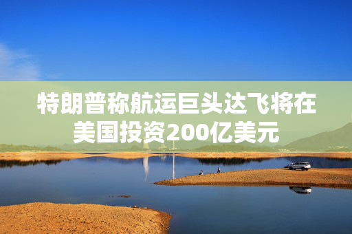 特朗普称航运巨头达飞将在美国投资200亿美元