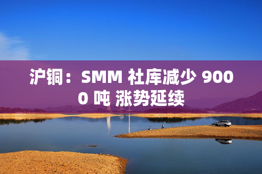 沪铜：SMM 社库减少 9000 吨 涨势延续