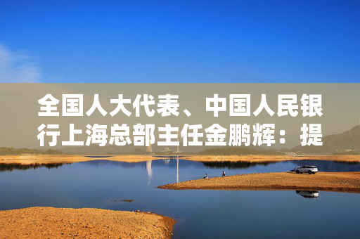 全国人大代表、中国人民银行上海总部主任金鹏辉：提升上海离岸功能  打造走出去的“桥头堡”和“避风港”