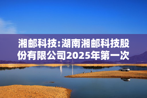 湘邮科技:湖南湘邮科技股份有限公司2025年第一次临时股东大会会议资料