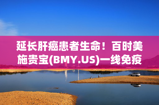 延长肝癌患者生命！百时美施贵宝(BMY.US)一线免疫组合疗法获欧盟批准