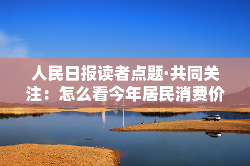 人民日报读者点题·共同关注：怎么看今年居民消费价格涨幅2%左右