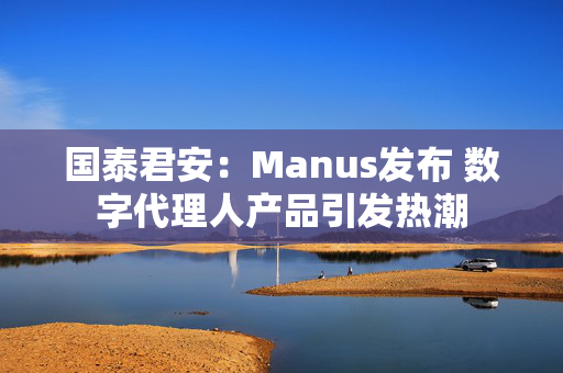 国泰君安：Manus发布 数字代理人产品引发热潮