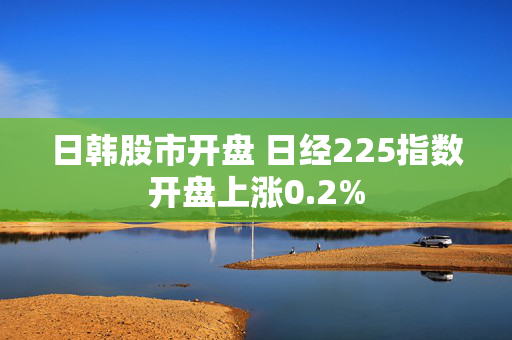 日韩股市开盘 日经225指数开盘上涨0.2%