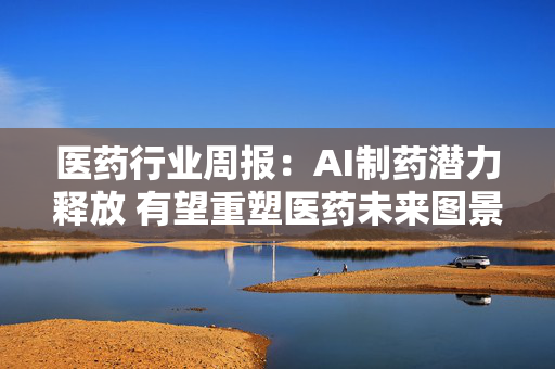 医药行业周报：AI制药潜力释放 有望重塑医药未来图景