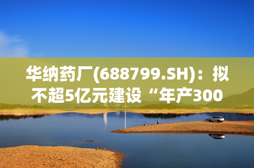 华纳药厂(688799.SH)：拟不超5亿元建设“年产3000吨高端原料药及中间体绿色智造基地(二期)建设项目”