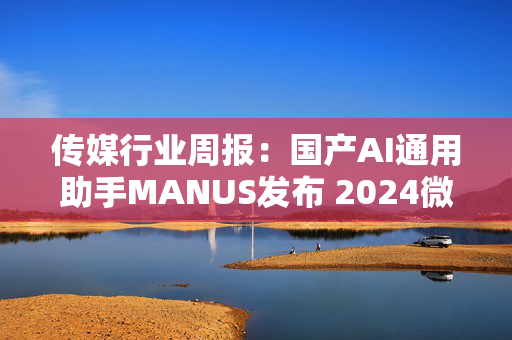 传媒行业周报：国产AI通用助手MANUS发布 2024微短剧市场规模超500亿元