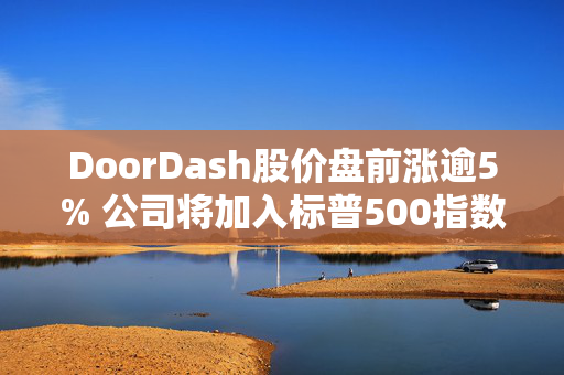 DoorDash股价盘前涨逾5% 公司将加入标普500指数