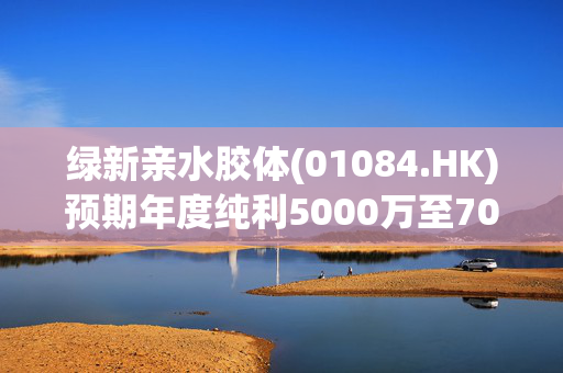 绿新亲水胶体(01084.HK)预期年度纯利5000万至7000万元